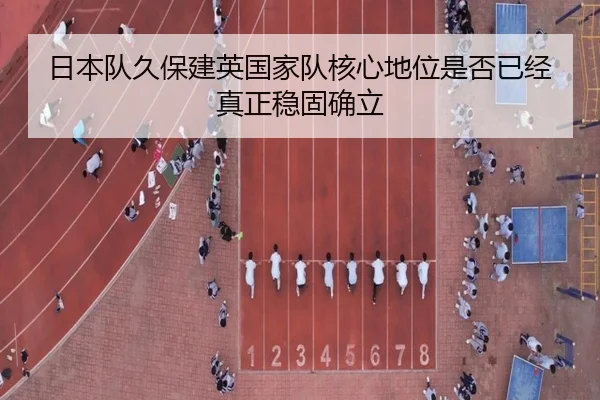 日本队久保建英国家队核心地位是否已经真正稳固确立