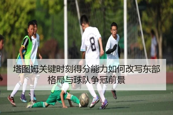 塔图姆关键时刻得分能力如何改写东部格局与球队争冠前景