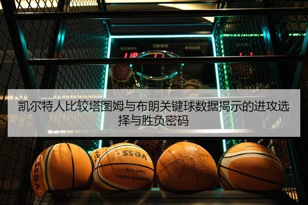 凯尔特人比较塔图姆与布朗关键球数据揭示的进攻选择与胜负密码