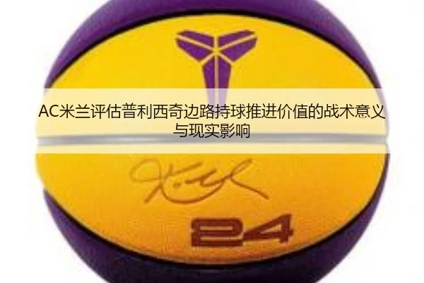 AC米兰评估普利西奇边路持球推进价值的战术意义与现实影响