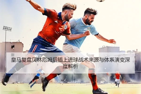 皇马复盘贝林厄姆后插上进球战术来源与体系演变深度解析