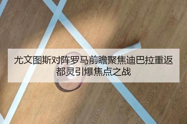 尤文图斯对阵罗马前瞻聚焦迪巴拉重返都灵引爆焦点之战