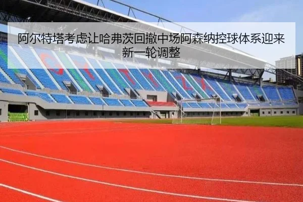 阿尔特塔考虑让哈弗茨回撤中场阿森纳控球体系迎来新一轮调整