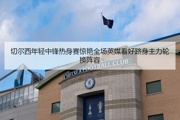 切尔西年轻中锋热身赛惊艳全场英媒看好跻身主力轮换阵容