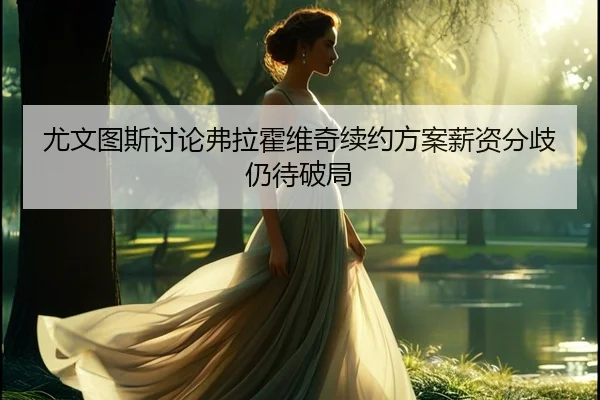 尤文图斯讨论弗拉霍维奇续约方案薪资分歧仍待破局